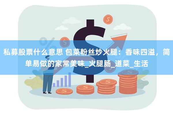 私募股票什么意思 包菜粉丝炒火腿:香味四溢,简单易做的家常美味_火腿肠_道菜_生活