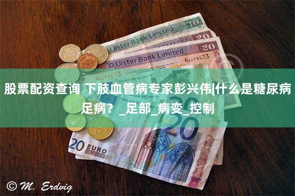 股票配资查询 下肢血管病专家彭兴伟|什么是糖尿病足病?_足部_病变_控制