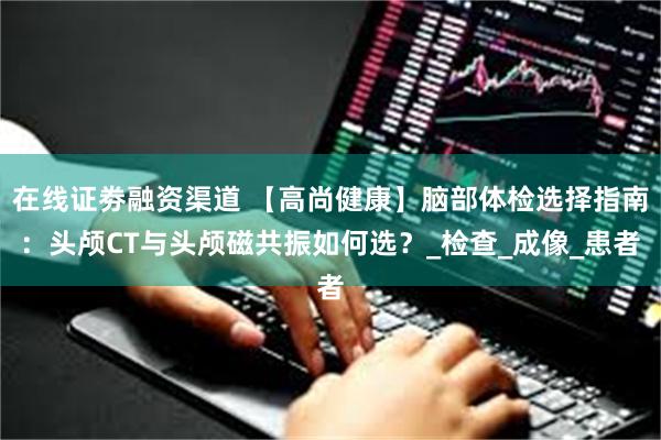 在线证劵融资渠道 【高尚健康】脑部体检选择指南：头颅CT与头颅磁共振如何选？_检查_成像_患者