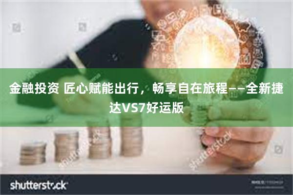 金融投资 匠心赋能出行，畅享自在旅程——全新捷达VS7好运版