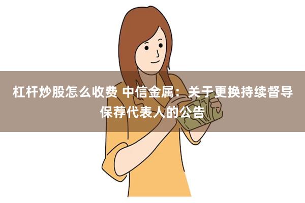 杠杆炒股怎么收费 中信金属：关于更换持续督导保荐代表人的公告